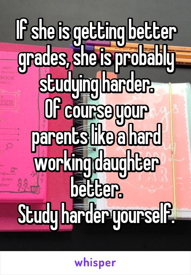 If she is getting better grades, she is probably studying harder.
Of course your parents like a hard working daughter better.
Study harder yourself. 