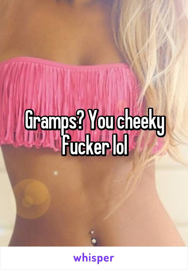 Gramps? You cheeky fucker lol