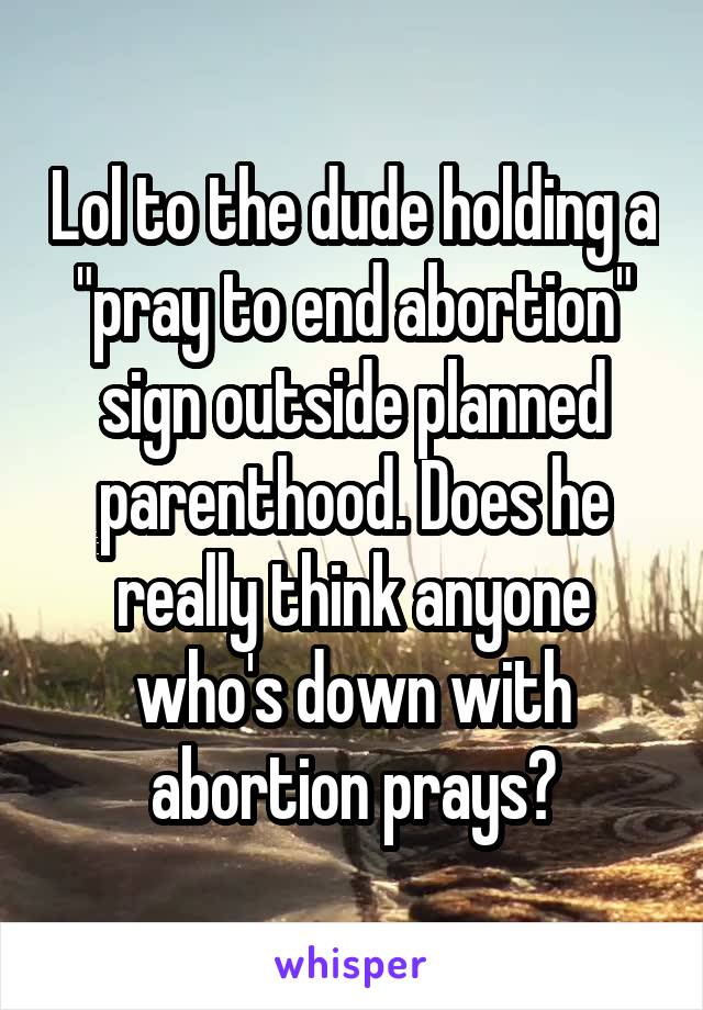Lol to the dude holding a "pray to end abortion" sign outside planned parenthood. Does he really think anyone who's down with abortion prays?