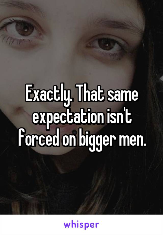Exactly. That same expectation isn't forced on bigger men.
