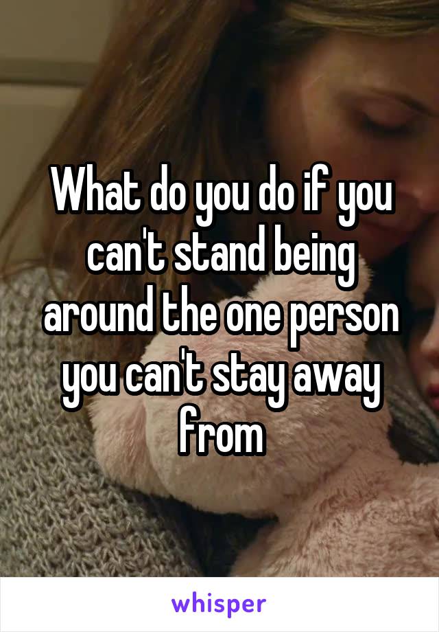 What do you do if you can't stand being around the one person you can't stay away from