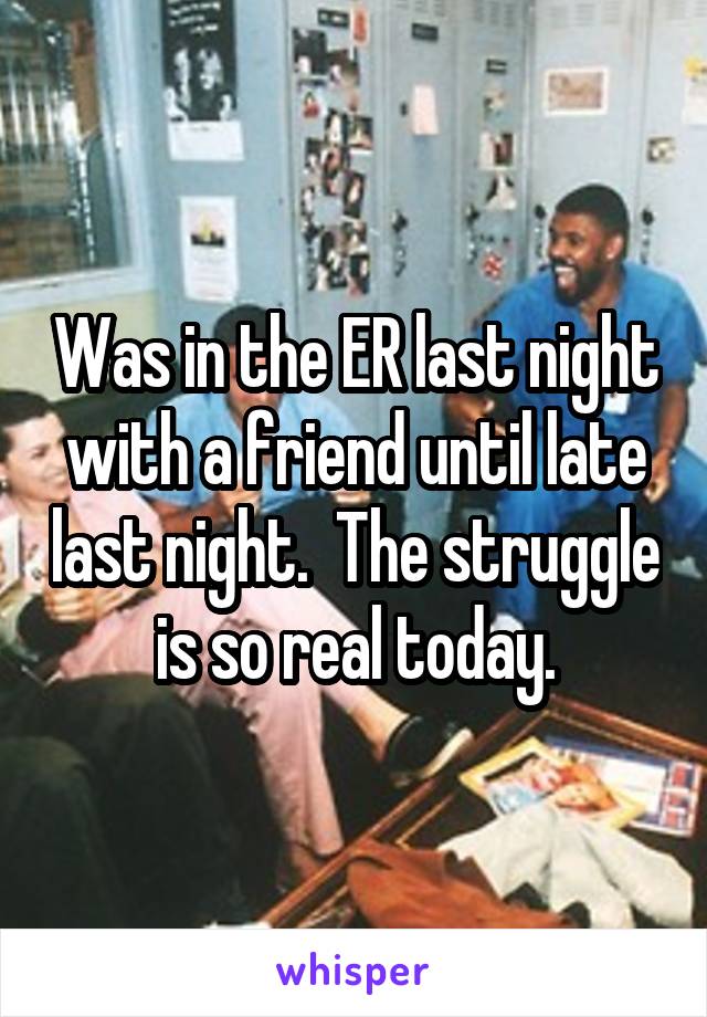 Was in the ER last night with a friend until late last night.  The struggle is so real today.