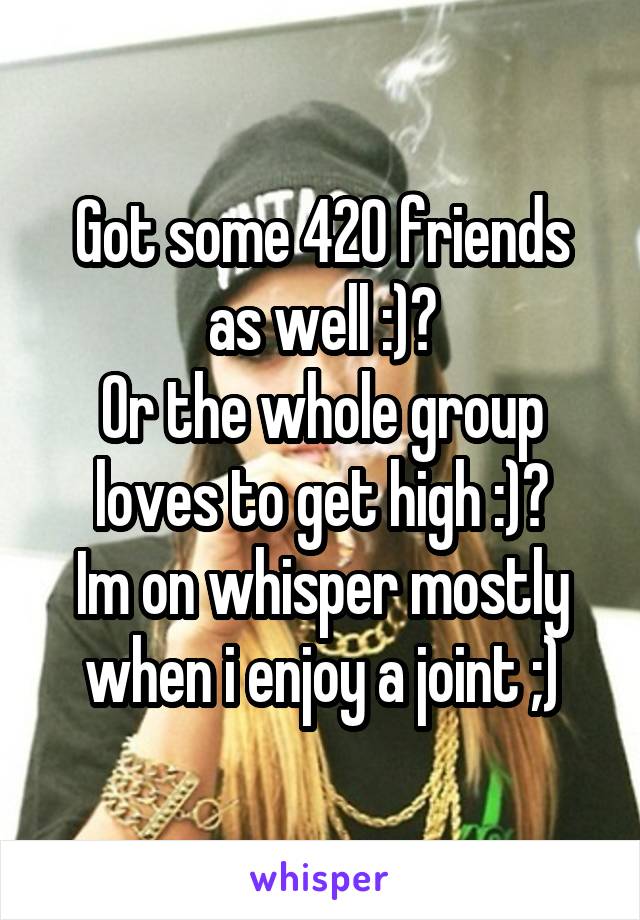 Got some 420 friends as well :)?
Or the whole group loves to get high :)?
Im on whisper mostly when i enjoy a joint ;)