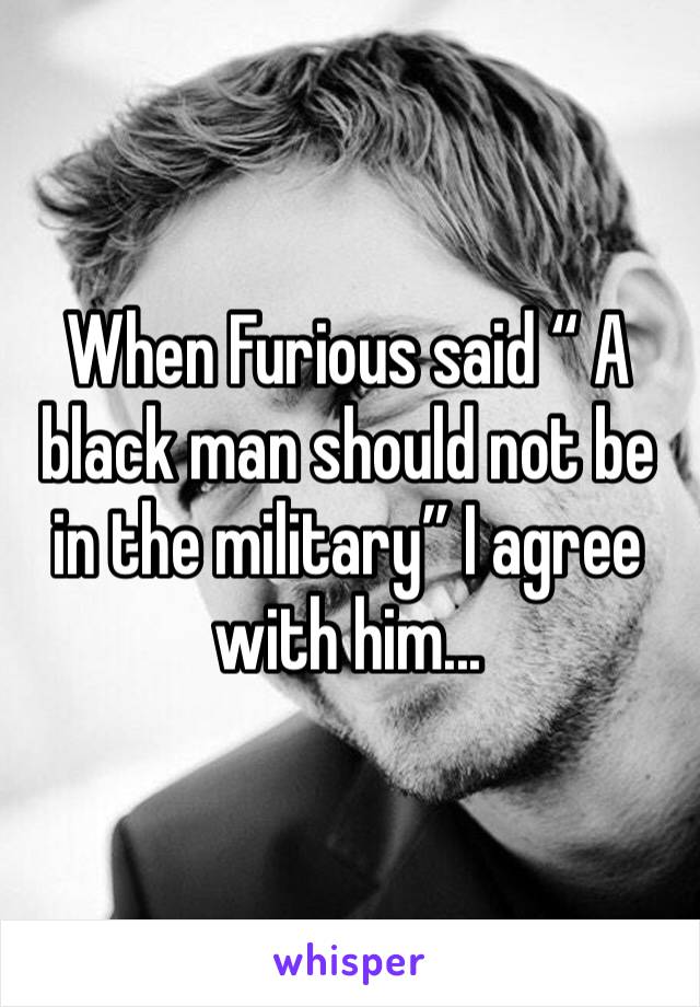 When Furious said “ A black man should not be in the military” I agree with him...
