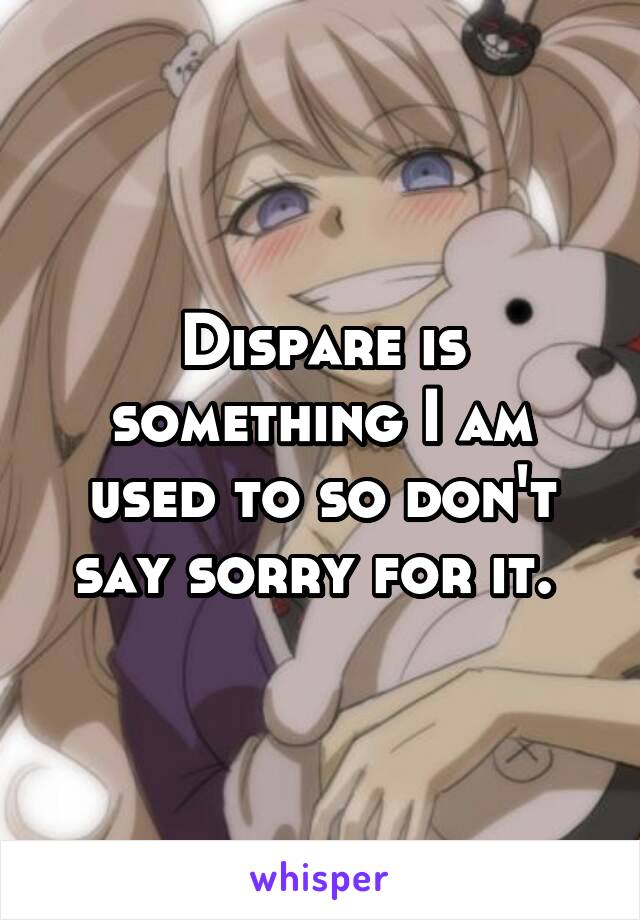 Dispare is something I am used to so don't say sorry for it. 