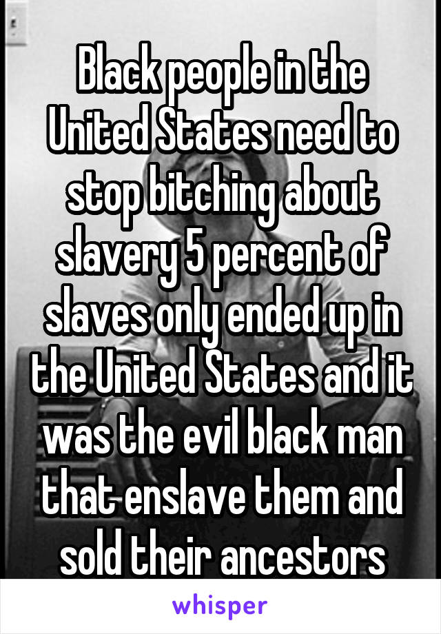 Black people in the United States need to stop bitching about slavery 5 percent of slaves only ended up in the United States and it was the evil black man that enslave them and sold their ancestors