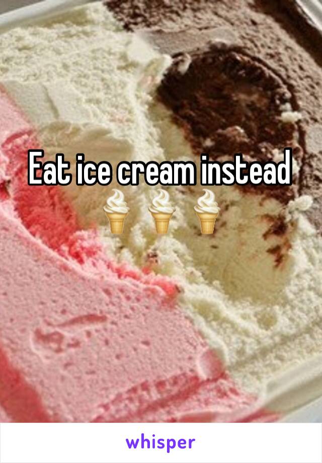 Eat ice cream instead 
🍦🍦🍦