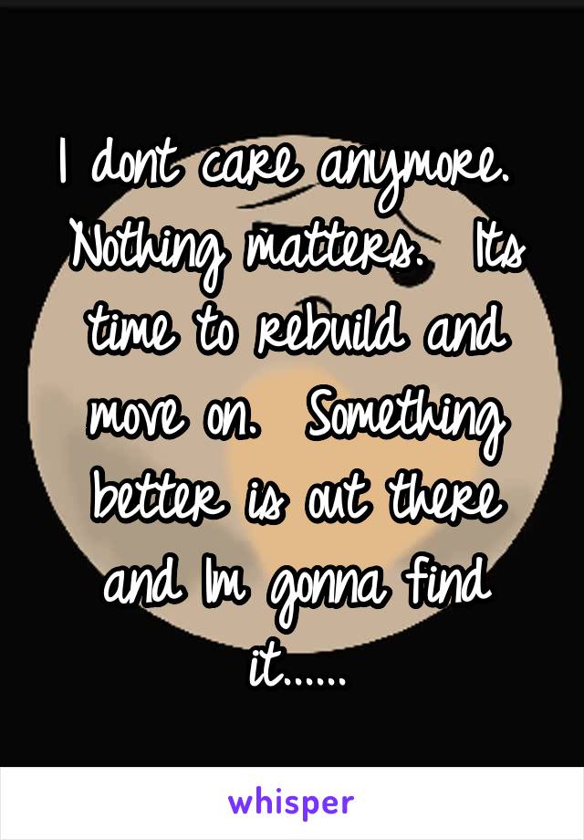 I dont care anymore.  Nothing matters.  Its time to rebuild and move on.  Something better is out there and Im gonna find it......