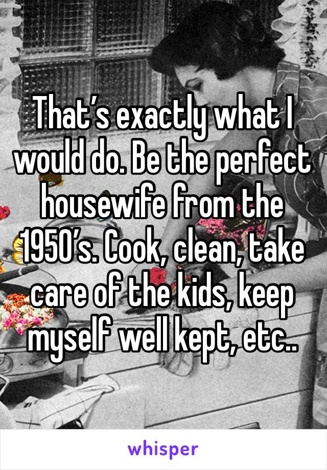 That’s exactly what I would do. Be the perfect housewife from the 1950’s. Cook, clean, take care of the kids, keep myself well kept, etc..