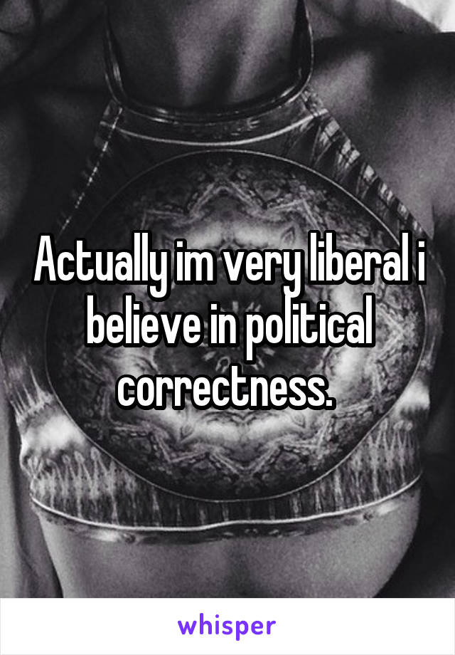 Actually im very liberal i believe in political correctness. 