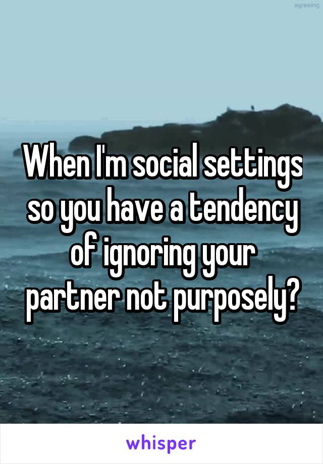 When I'm social settings so you have a tendency of ignoring your partner not purposely?