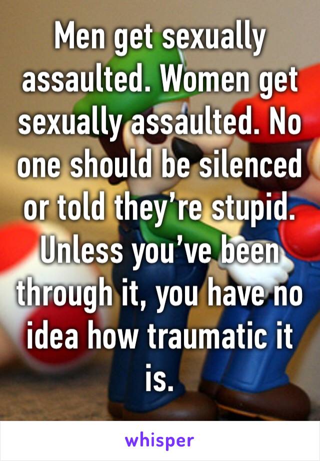 Men get sexually assaulted. Women get sexually assaulted. No one should be silenced or told they’re stupid. Unless you’ve been through it, you have no idea how traumatic it is. 