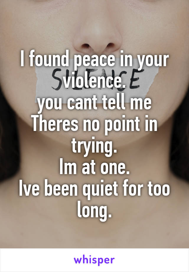 I found peace in your violence.
you cant tell me Theres no point in trying.
Im at one.
Ive been quiet for too long.