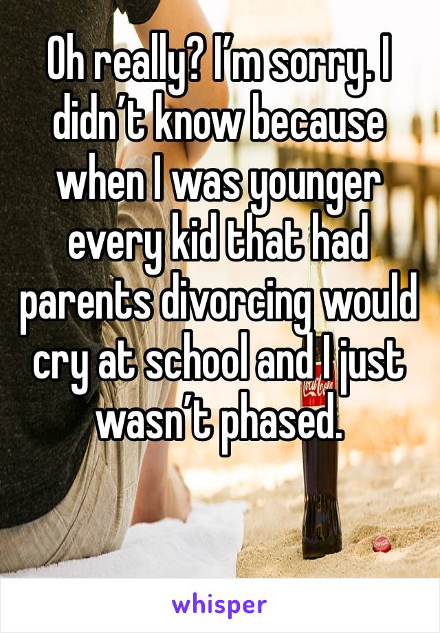 Oh really? I’m sorry. I didn’t know because when I was younger every kid that had parents divorcing would cry at school and I just wasn’t phased. 