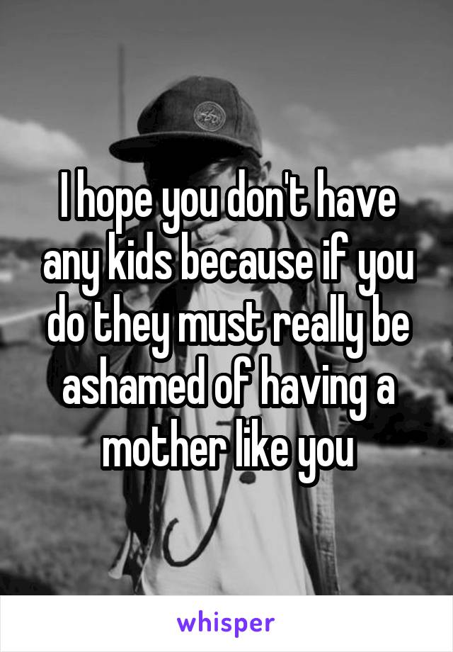 I hope you don't have any kids because if you do they must really be ashamed of having a mother like you