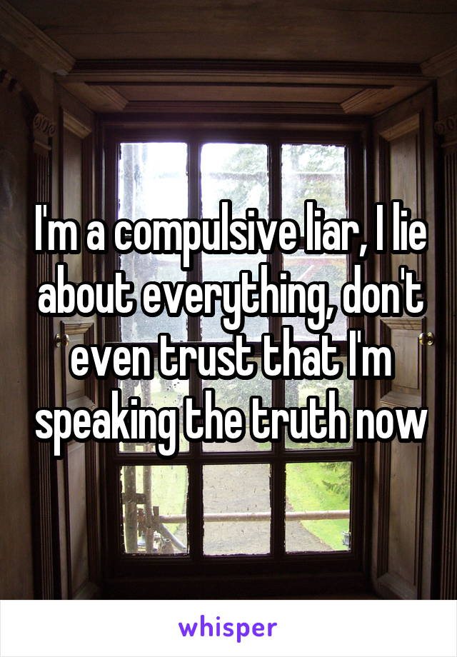 I'm a compulsive liar, I lie about everything, don't even trust that I'm speaking the truth now