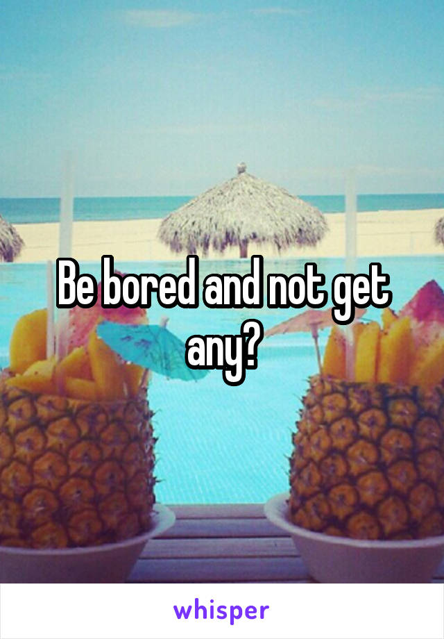 Be bored and not get any?