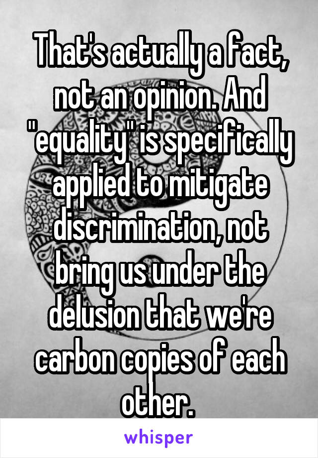 That's actually a fact, not an opinion. And "equality" is specifically applied to mitigate discrimination, not bring us under the delusion that we're carbon copies of each other. 