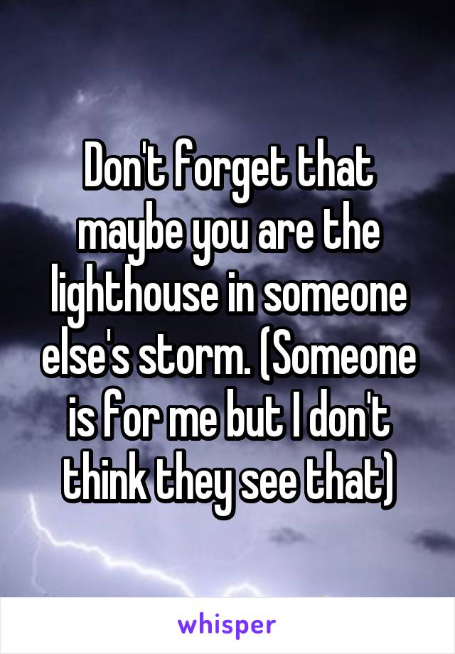 Don't forget that maybe you are the lighthouse in someone else's storm. (Someone is for me but I don't think they see that)