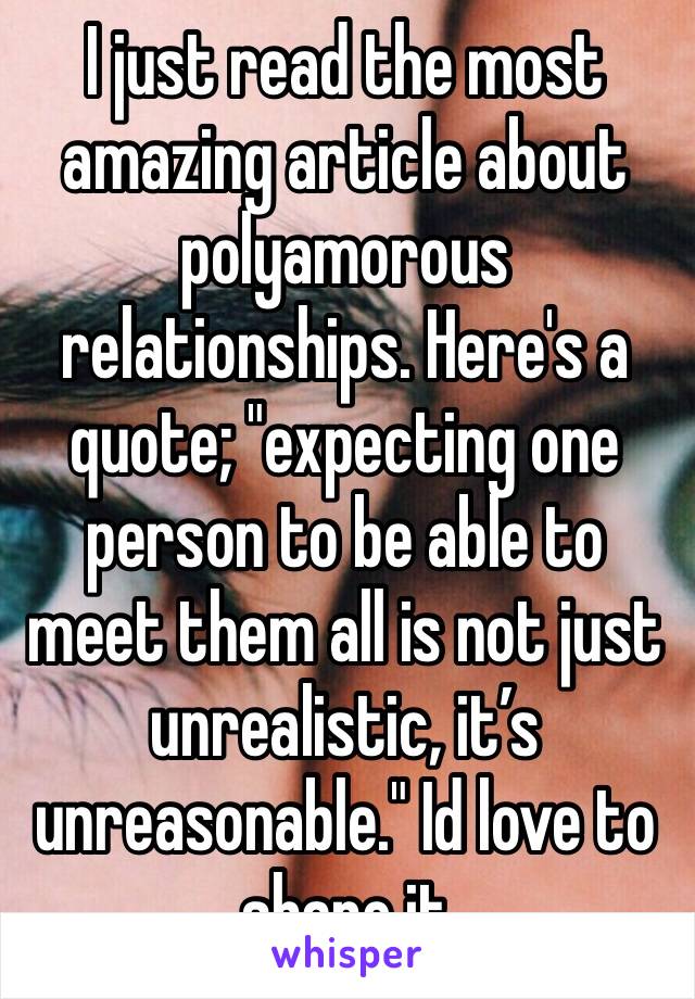 I just read the most amazing article about polyamorous relationships. Here's a quote; "expecting one person to be able to meet them all is not just unrealistic, it’s unreasonable." Id love to share it