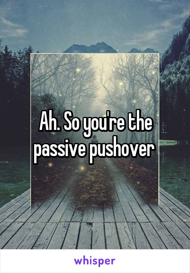 Ah. So you're the passive pushover 