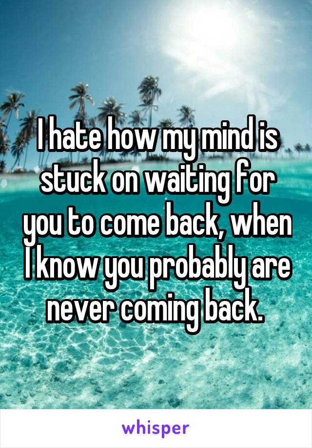 I hate how my mind is stuck on waiting for you to come back, when I know you probably are never coming back. 