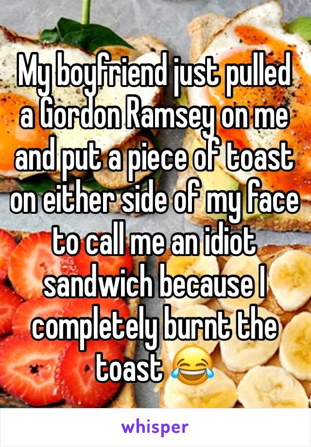 My boyfriend just pulled a Gordon Ramsey on me and put a piece of toast on either side of my face to call me an idiot sandwich because I completely burnt the toast 😂