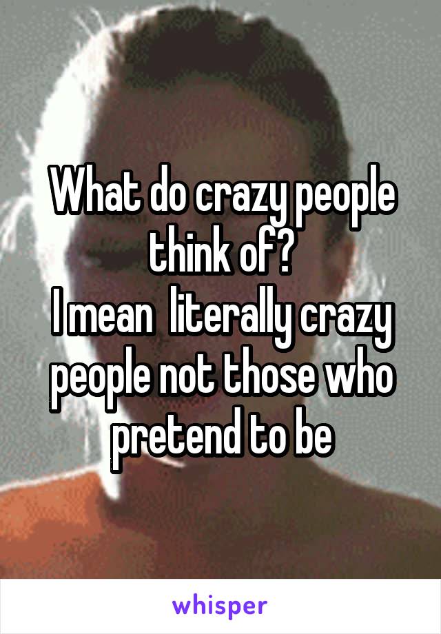 What do crazy people think of?
I mean  literally crazy people not those who pretend to be
