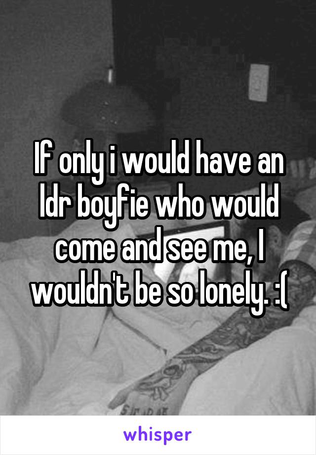 If only i would have an ldr boyfie who would come and see me, I wouldn't be so lonely. :(