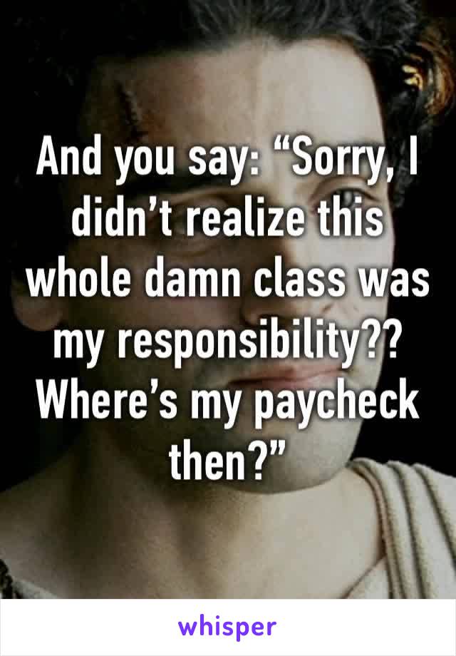 And you say: “Sorry, I didn’t realize this whole damn class was my responsibility?? Where’s my paycheck then?”