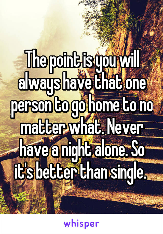 The point is you will always have that one person to go home to no matter what. Never have a night alone. So it's better than single. 