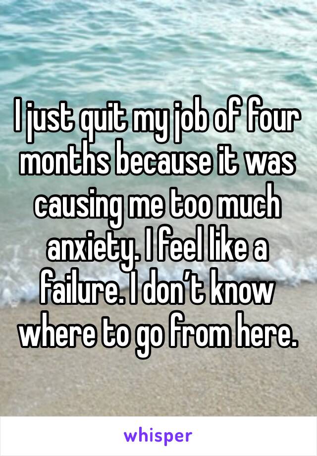 I just quit my job of four months because it was causing me too much anxiety. I feel like a failure. I don’t know where to go from here. 