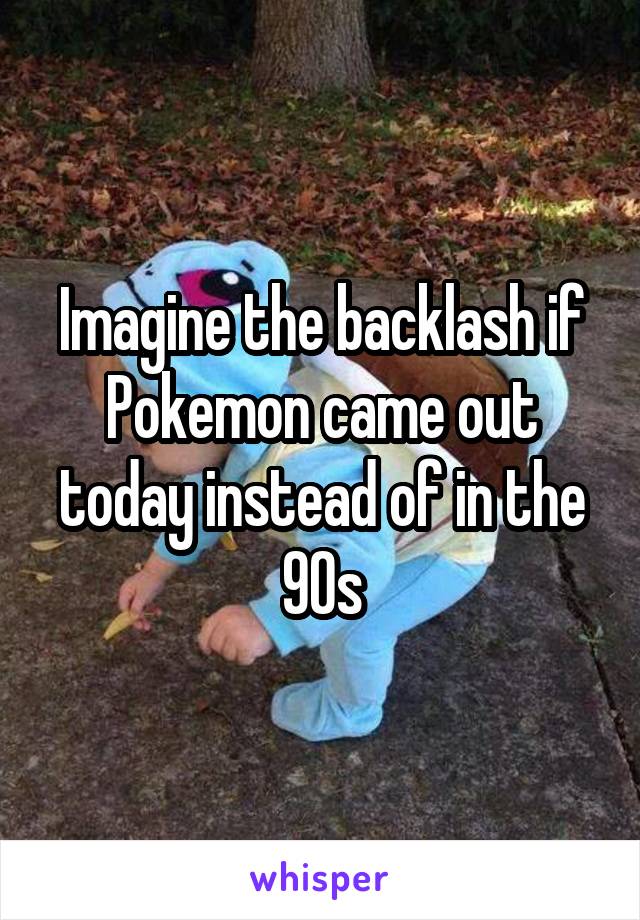 Imagine the backlash if Pokemon came out today instead of in the 90s