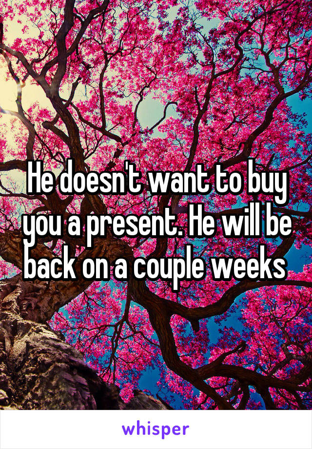 He doesn't want to buy you a present. He will be back on a couple weeks 