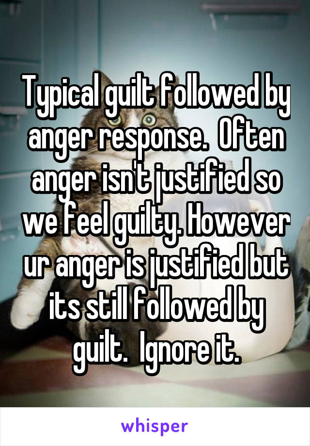 Typical guilt followed by anger response.  Often anger isn't justified so we feel guilty. However ur anger is justified but its still followed by guilt.  Ignore it.