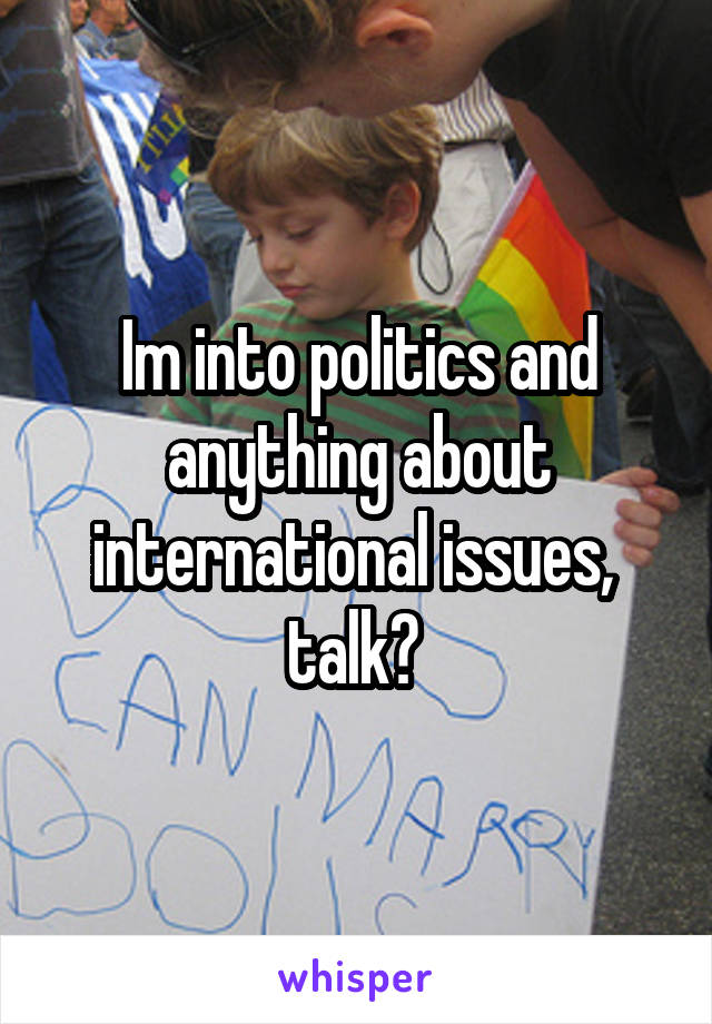 Im into politics and anything about international issues,  talk? 