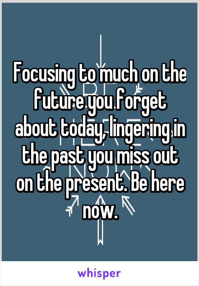 Focusing to much on the future you forget about today, lingering in the past you miss out on the present. Be here now.