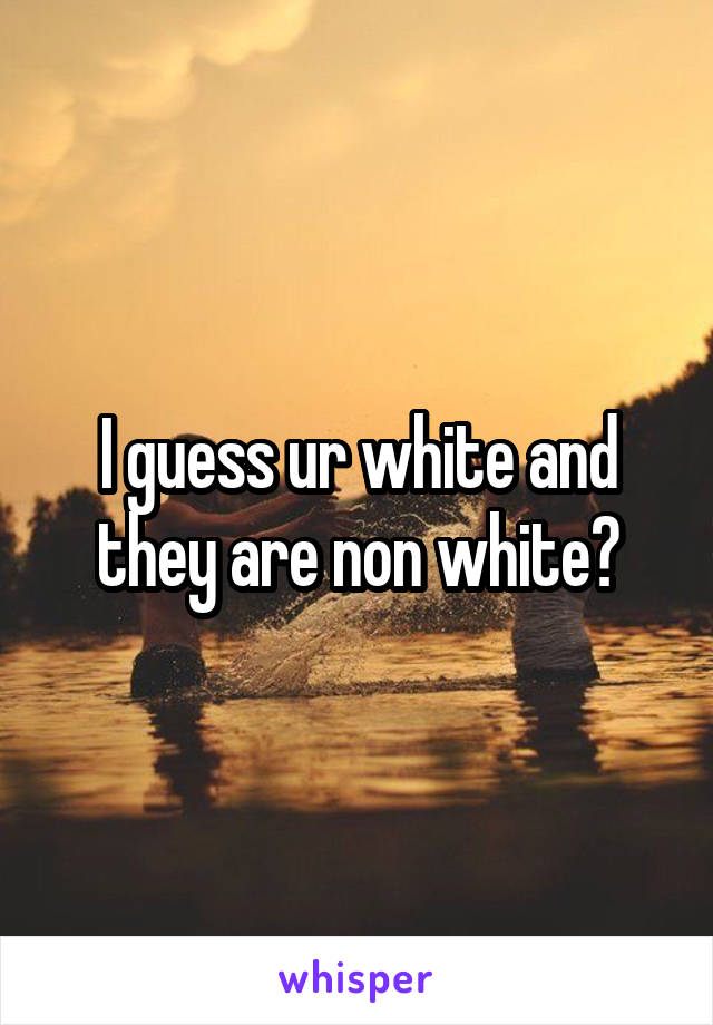 I guess ur white and they are non white?