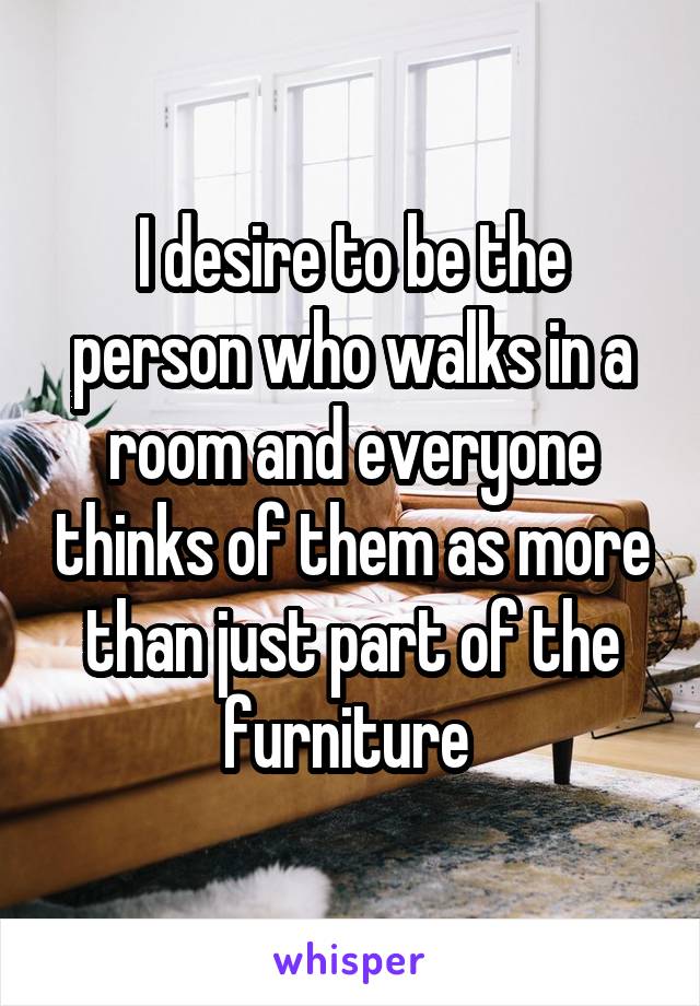 I desire to be the person who walks in a room and everyone thinks of them as more than just part of the furniture 