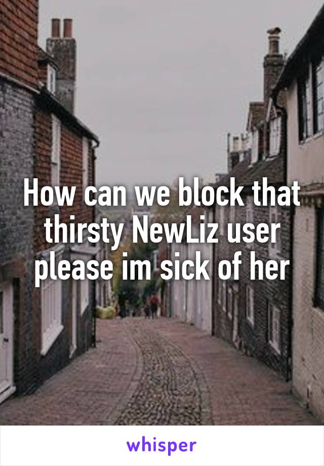How can we block that thirsty NewLiz user please im sick of her