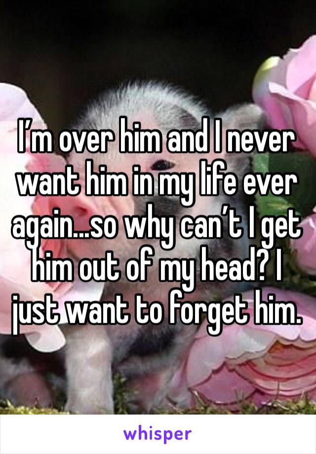 I’m over him and I never want him in my life ever again...so why can’t I get him out of my head? I just want to forget him. 