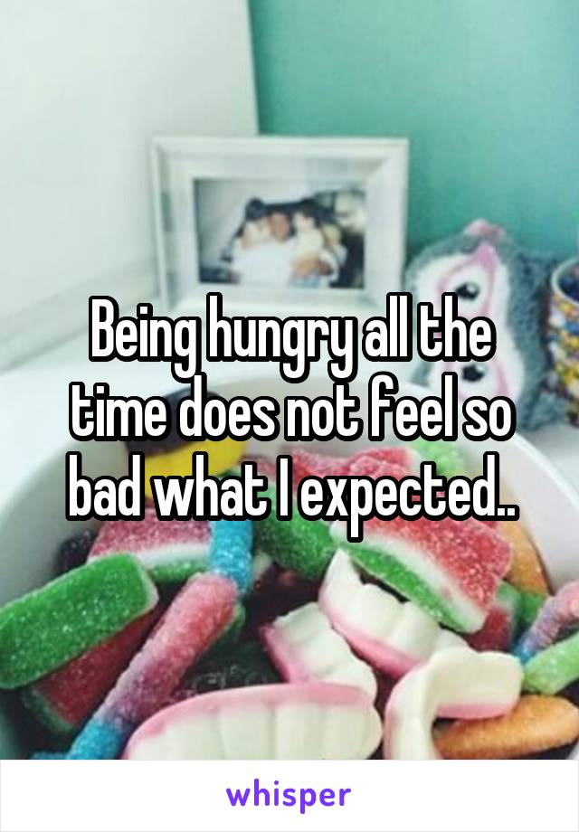 Being hungry all the time does not feel so bad what I expected..