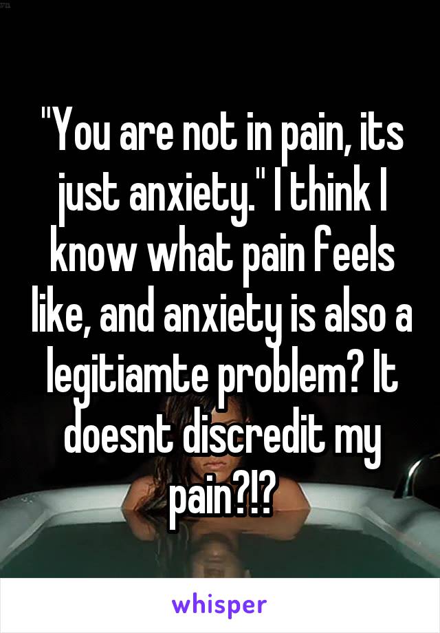 "You are not in pain, its just anxiety." I think I know what pain feels like, and anxiety is also a legitiamte problem? It doesnt discredit my pain?!?