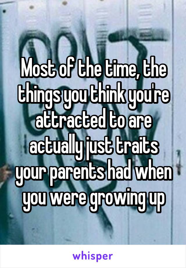 Most of the time, the things you think you're attracted to are actually just traits your parents had when you were growing up