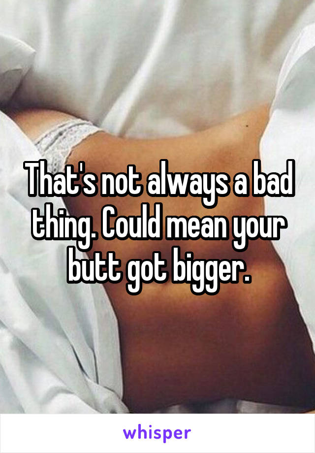 That's not always a bad thing. Could mean your butt got bigger.