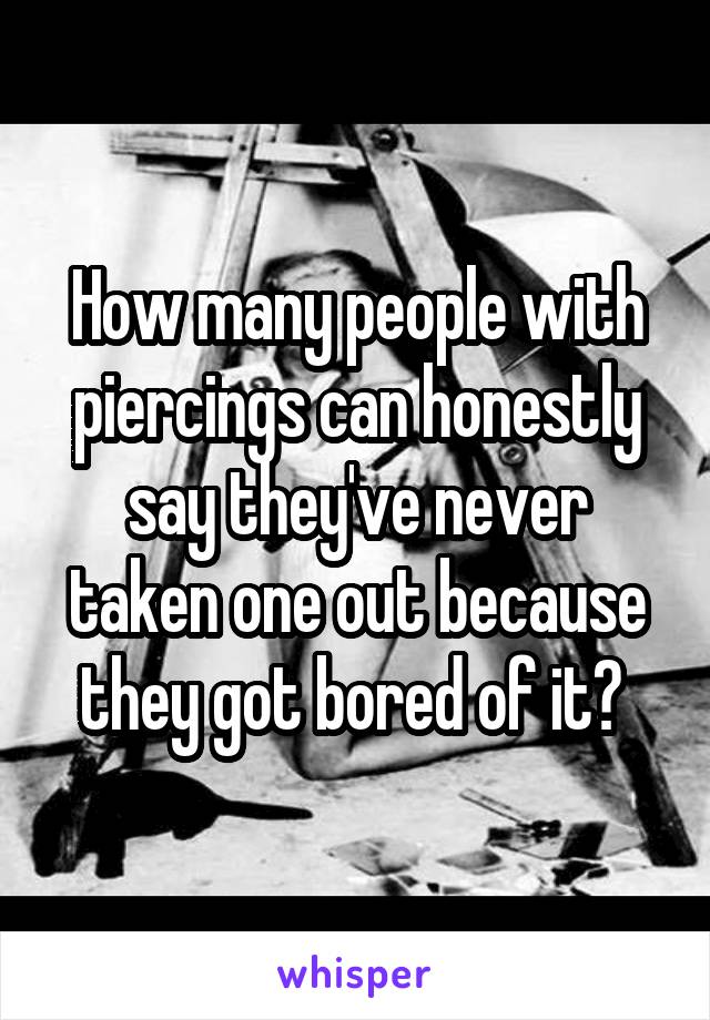 How many people with piercings can honestly say they've never taken one out because they got bored of it? 