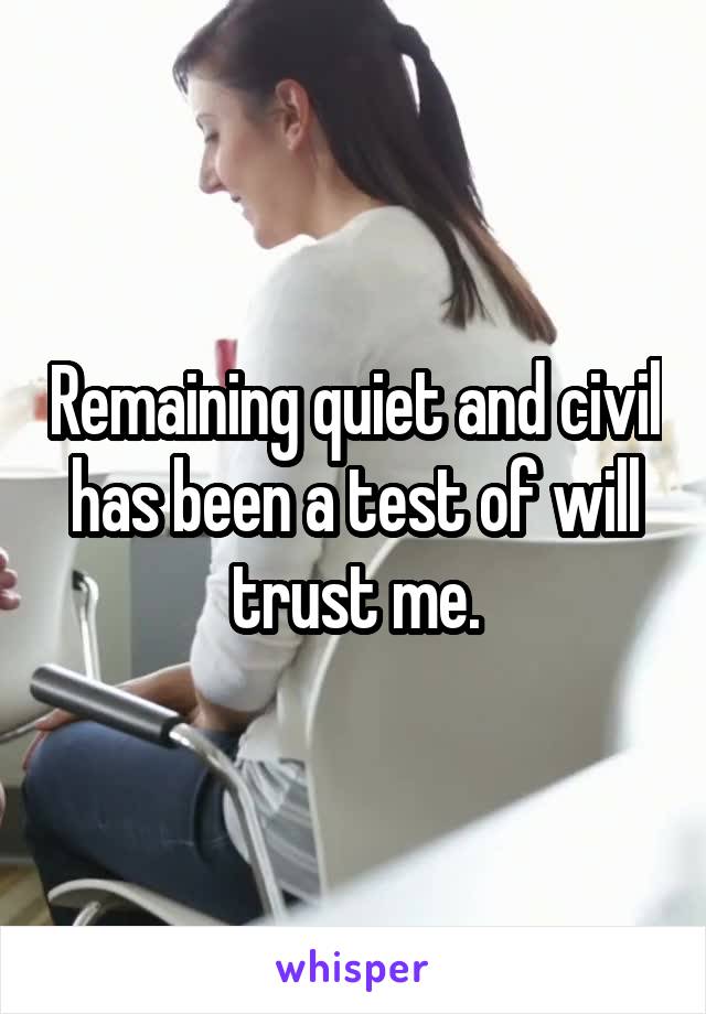 Remaining quiet and civil has been a test of will trust me.