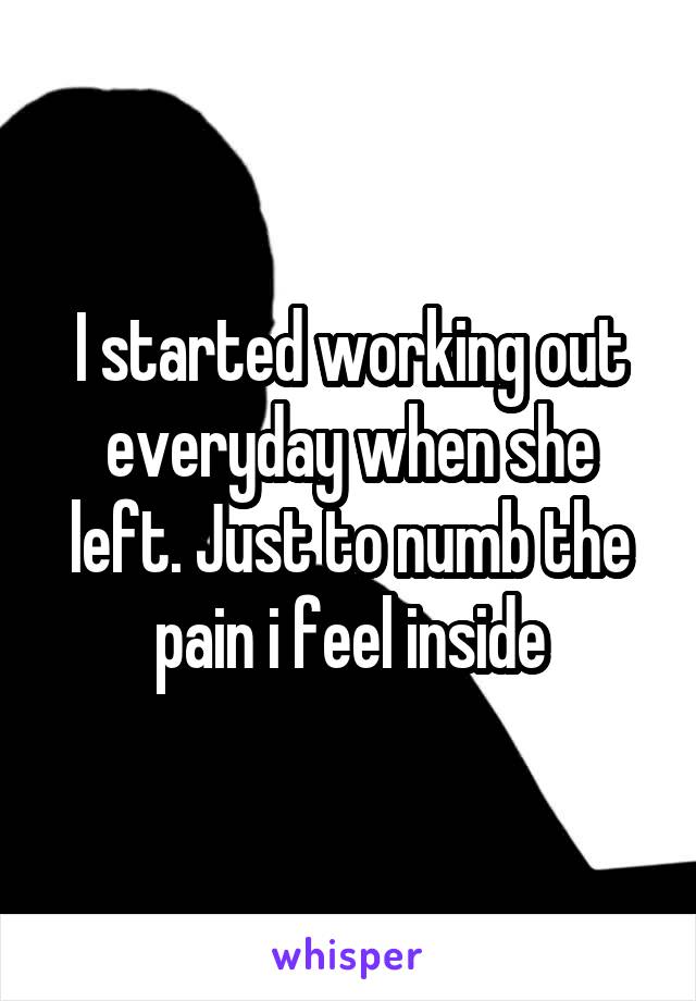 I started working out everyday when she left. Just to numb the pain i feel inside