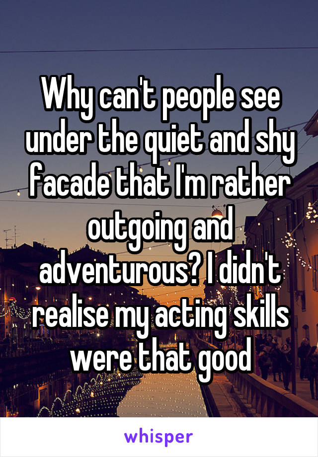 Why can't people see under the quiet and shy facade that I'm rather outgoing and adventurous? I didn't realise my acting skills were that good