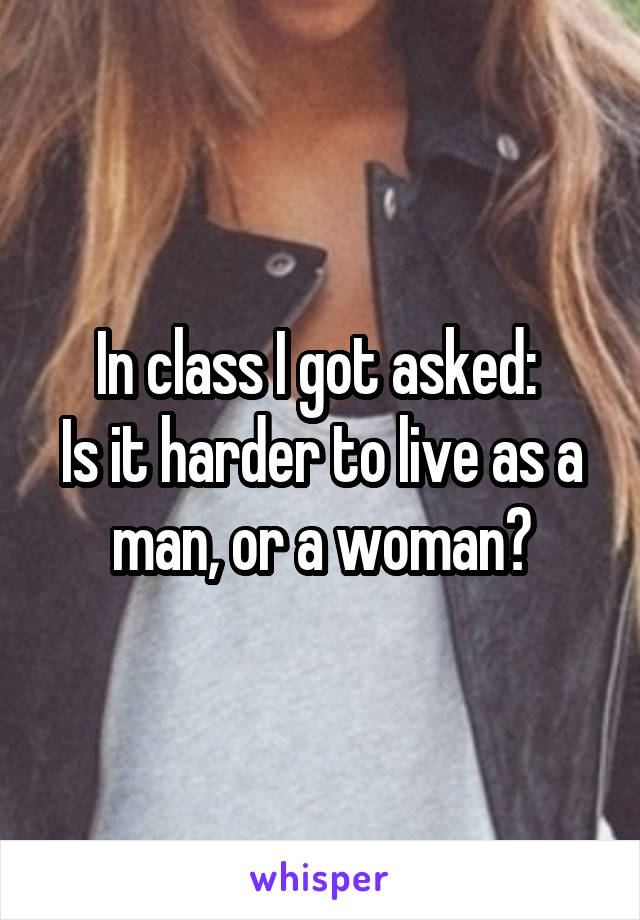 In class I got asked: 
Is it harder to live as a man, or a woman?